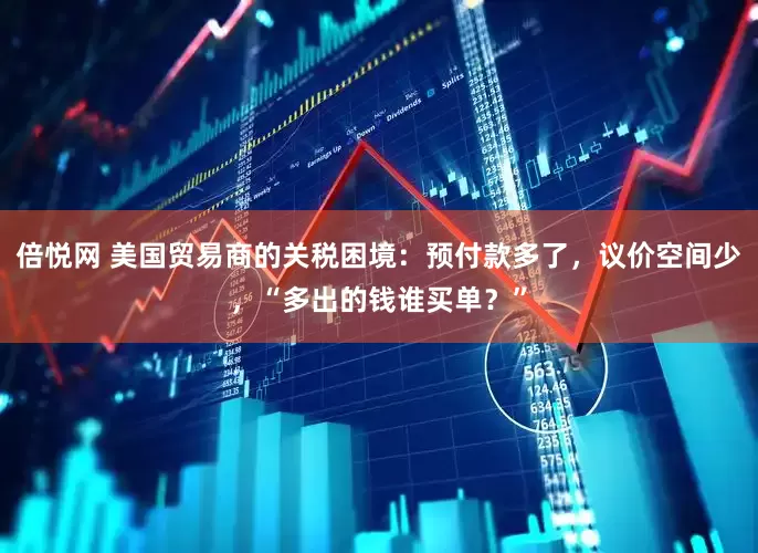 倍悦网 美国贸易商的关税困境：预付款多了，议价空间少，“多出的钱谁买单？”