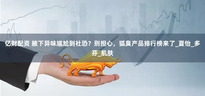 亿财配资 腋下异味尴尬到社恐？别担心，狐臭产品排行榜来了_夏怡_多芬_肌肤