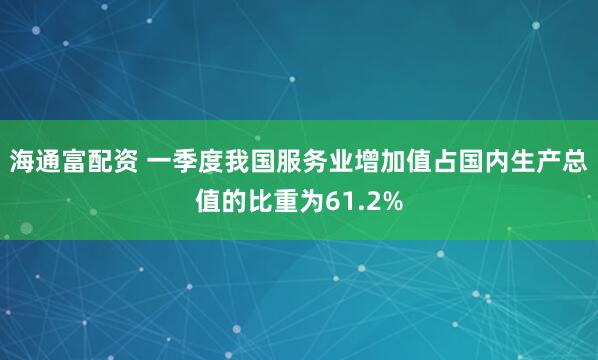 海通富配资 一季度我国服务业增加值占国内生产总值的比重为61.2%