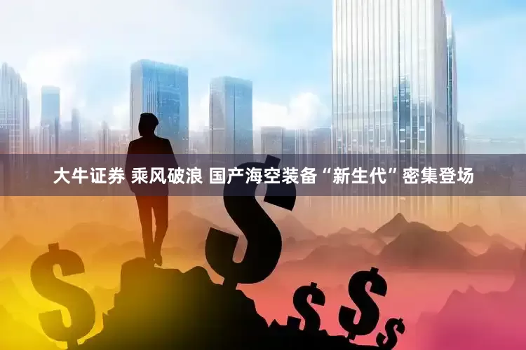 大牛证券 乘风破浪 国产海空装备“新生代”密集登场