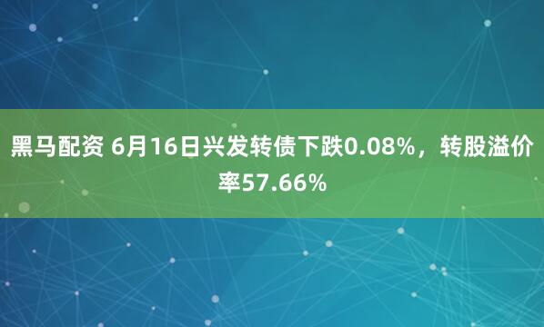 黑马配资 6月16日兴发转债下跌0.08%，转股溢价率57.66%