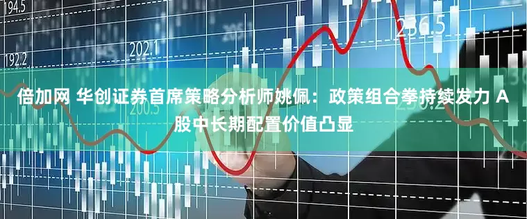 倍加网 华创证券首席策略分析师姚佩：政策组合拳持续发力 A股中长期配置价值凸显