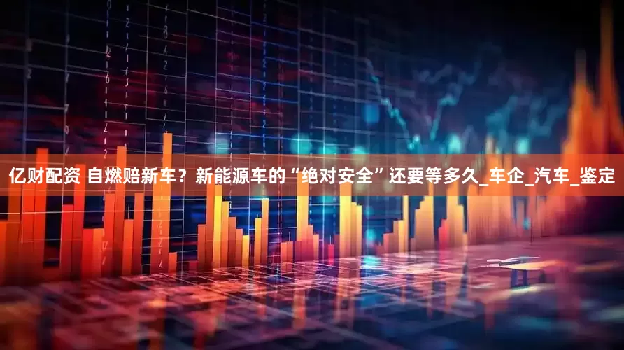 亿财配资 自燃赔新车？新能源车的“绝对安全”还要等多久_车企_汽车_鉴定