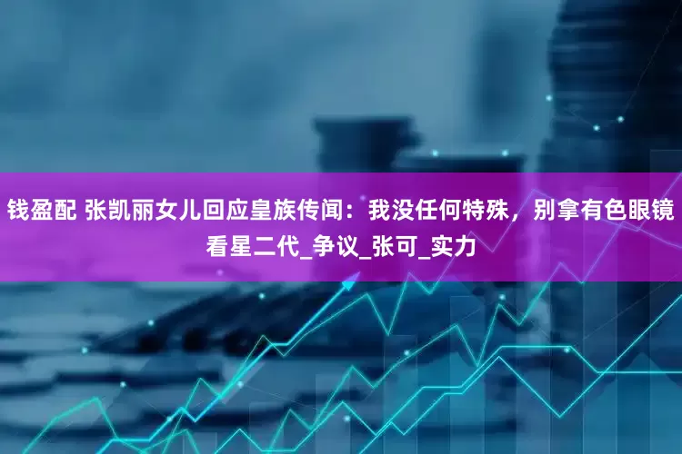 钱盈配 张凯丽女儿回应皇族传闻：我没任何特殊，别拿有色眼镜看星二代_争议_张可_实力