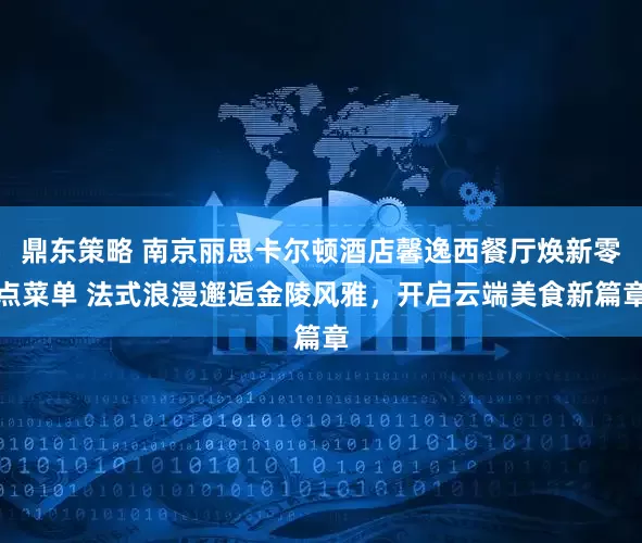 鼎东策略 南京丽思卡尔顿酒店馨逸西餐厅焕新零点菜单 法式浪漫邂逅金陵风雅，开启云端美食新篇章