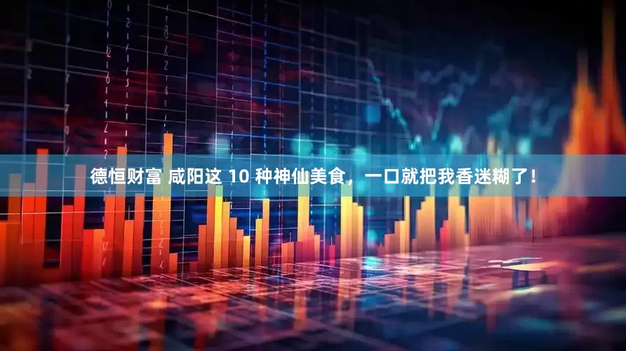 德恒财富 咸阳这 10 种神仙美食，一口就把我香迷糊了！