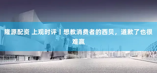 隆源配资 上观时评丨想教消费者的西贝，道歉了也很难赢