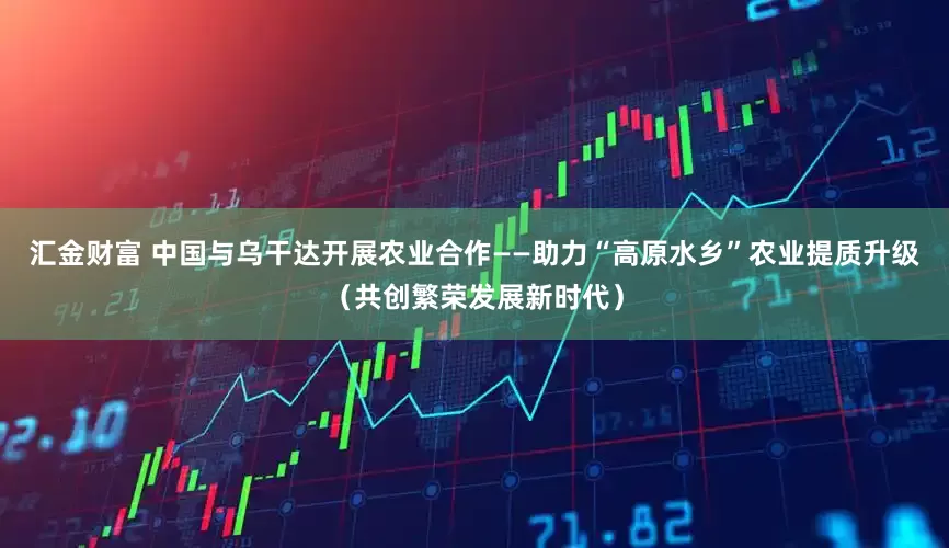 汇金财富 中国与乌干达开展农业合作——助力“高原水乡”农业提质升级（共创繁荣发展新时代）