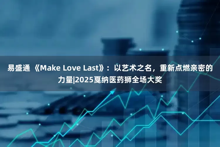 易盛通 《Make Love Last》:以艺术之名,重新点燃亲密的力量|2025戛纳医药狮全场大奖