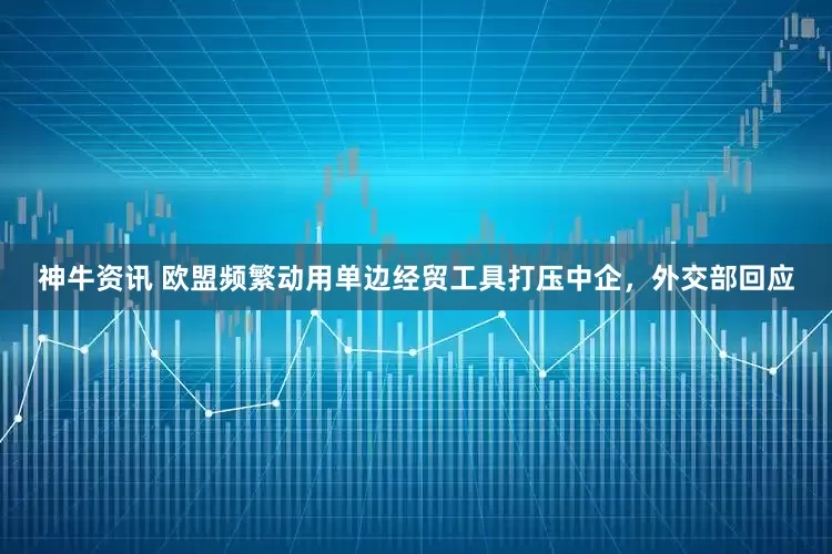 神牛资讯 欧盟频繁动用单边经贸工具打压中企，外交部回应