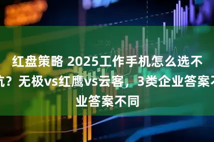 红盘策略 2025工作手机怎么选不踩坑？无极vs红鹰vs云客，3类企业答案不同