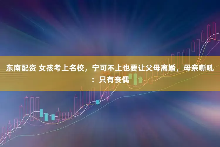 东南配资 女孩考上名校,宁可不上也要让父母离婚,母亲嘶吼:只有丧偶