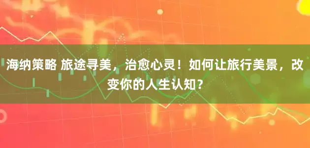 海纳策略 旅途寻美,治愈心灵!如何让旅行美景,改变你的人生认知?