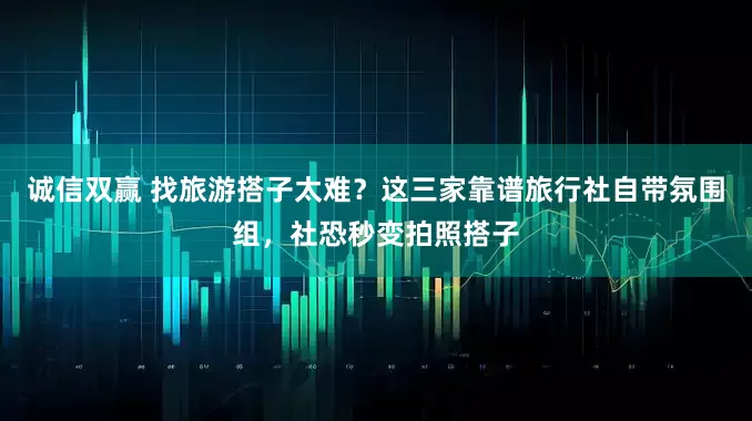 诚信双赢 找旅游搭子太难？这三家靠谱旅行社自带氛围组，社恐秒变拍照搭子