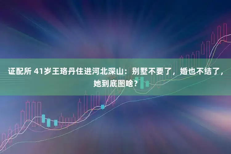证配所 41岁王珞丹住进河北深山：别墅不要了，婚也不结了，她到底图啥？