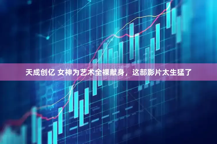 天成创亿 女神为艺术全裸献身，这部影片太生猛了